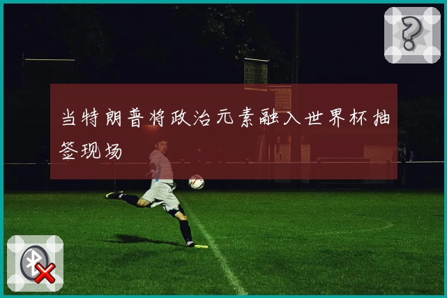 当特朗普将政治元素融入世界杯抽签现场