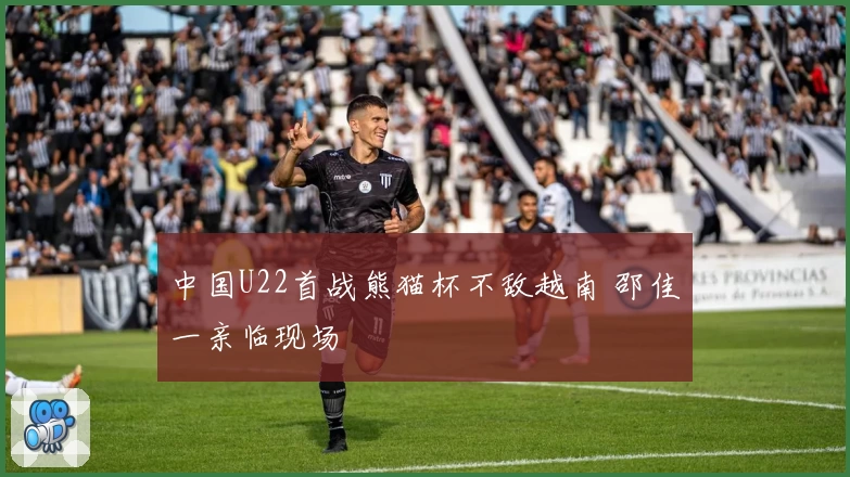 中国U22首战熊猫杯不敌越南 邵佳一亲临现场