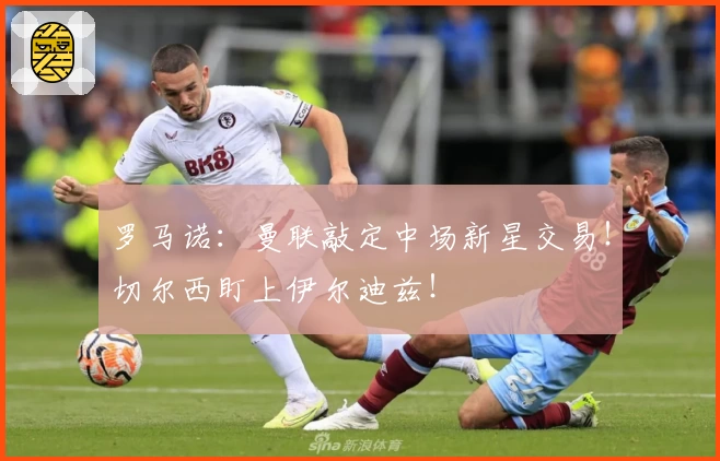 罗马诺：曼联敲定中场新星交易！切尔西盯上伊尔迪兹！