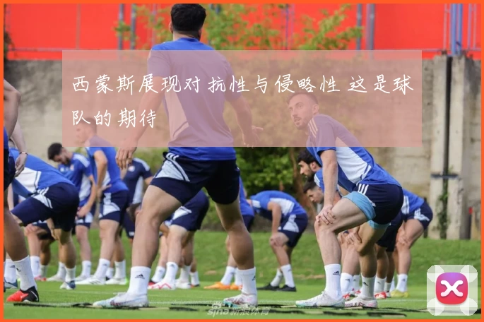 西蒙斯展现对抗性与侵略性 这是球队的期待