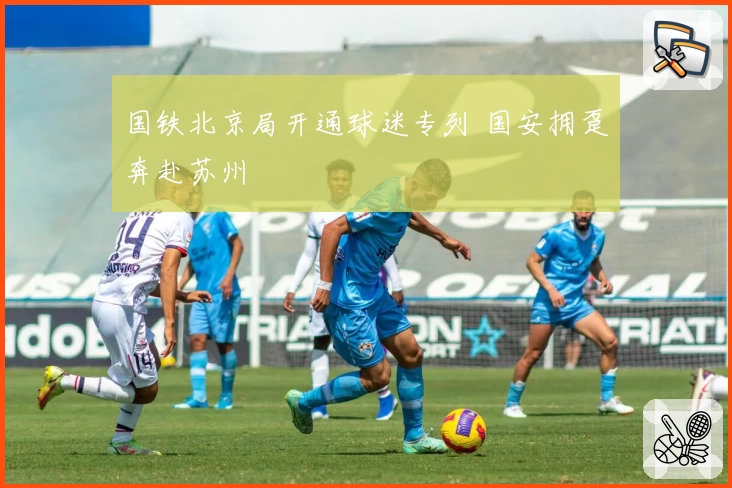 国铁北京局开通球迷专列 国安拥趸奔赴苏州