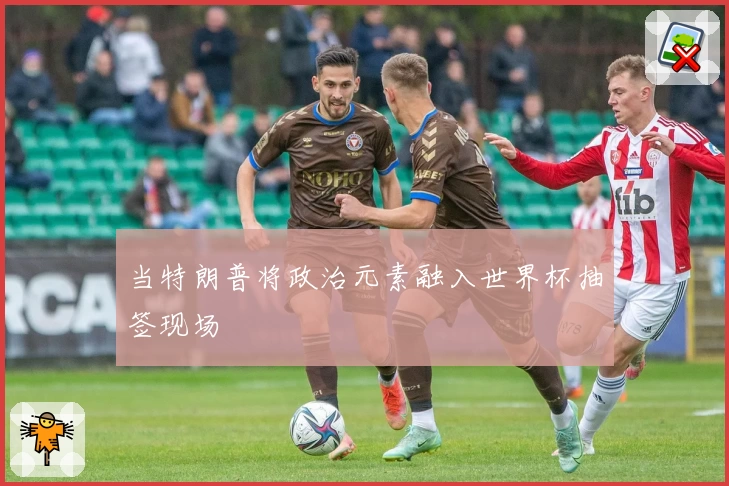 当特朗普将政治元素融入世界杯抽签现场