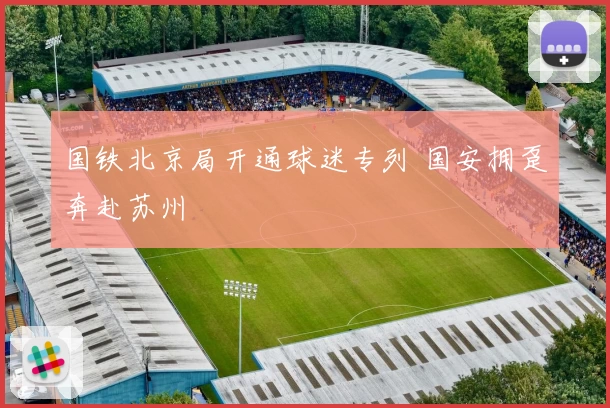 国铁北京局开通球迷专列 国安拥趸奔赴苏州