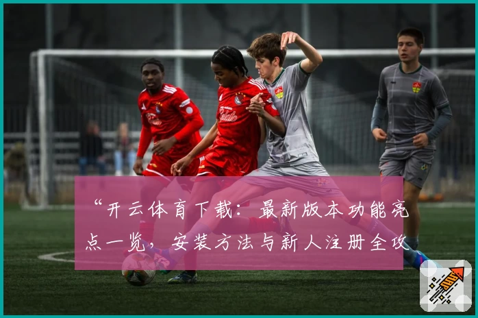 “开云体育下载：最新版本功能亮点一览，安装方法与新人注册全攻略”