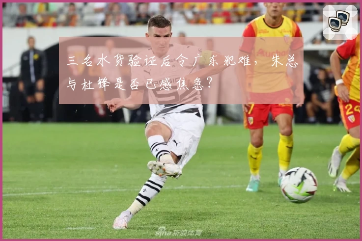 三名水货验证后令广东犯难，朱总与杜锋是否已感焦急？