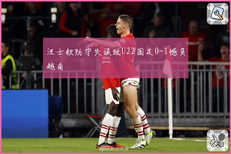 汪士钦防守失误致U22国足0-1憾负越南